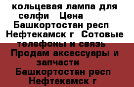 кольцевая лампа для селфи › Цена ­ 550 - Башкортостан респ., Нефтекамск г. Сотовые телефоны и связь » Продам аксессуары и запчасти   . Башкортостан респ.,Нефтекамск г.